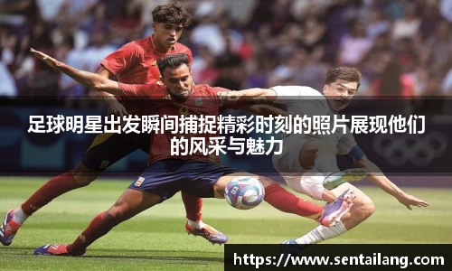 足球明星出发瞬间捕捉精彩时刻的照片展现他们的风采与魅力